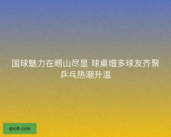 国球魅力在崂山尽显 球桌增多球友齐聚乒乓热潮升温