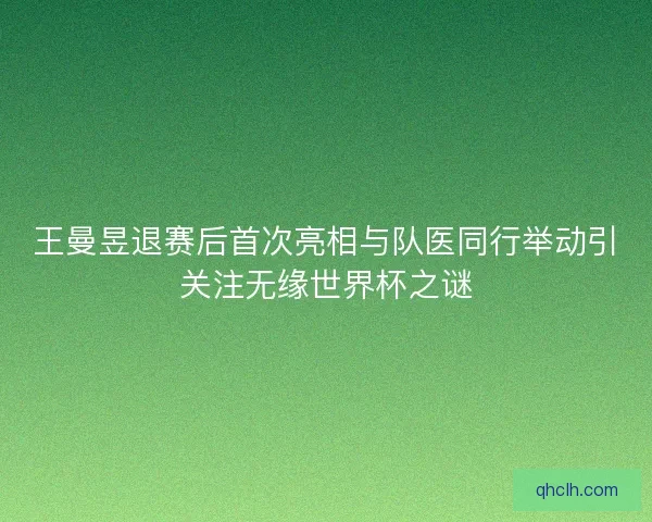 王曼昱退赛后首次亮相与队医同行举动引关注无缘世界杯之谜