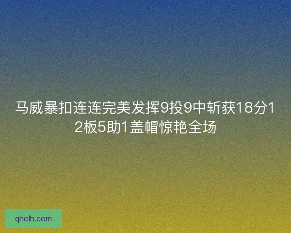 马威暴扣连连完美发挥9投9中斩获18分12板5助1盖帽惊艳全场