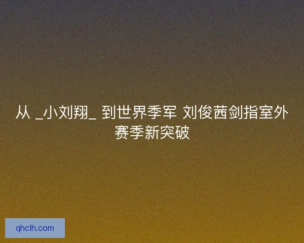 从 _小刘翔_ 到世界季军 刘俊茜剑指室外赛季新突破