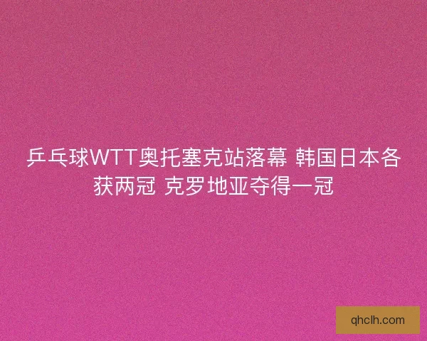 乒乓球WTT奥托塞克站落幕 韩国日本各获两冠 克罗地亚夺得一冠