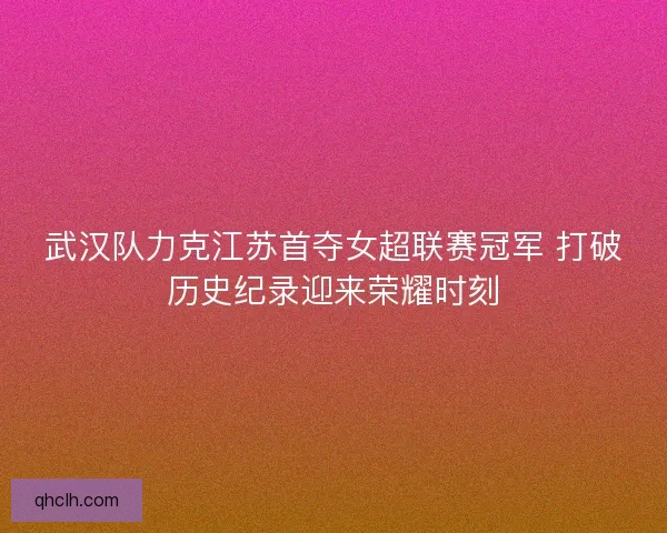 武汉队力克江苏首夺女超联赛冠军 打破历史纪录迎来荣耀时刻