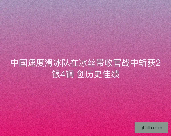 中国速度滑冰队在冰丝带收官战中斩获2银4铜 创历史佳绩