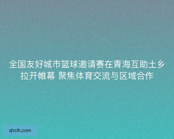 全国友好城市篮球邀请赛在青海互助土乡拉开帷幕 聚焦体育交流与区域合作