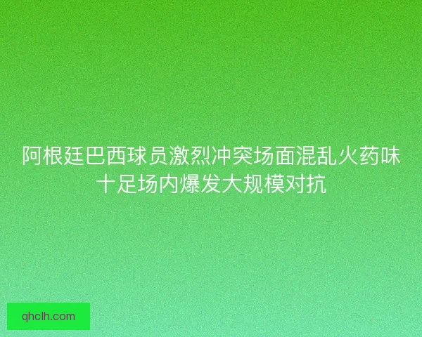 阿根廷巴西球员激烈冲突场面混乱火药味十足场内爆发大规模对抗