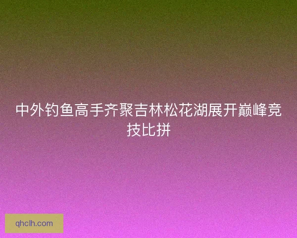 中外钓鱼高手齐聚吉林松花湖展开巅峰竞技比拼