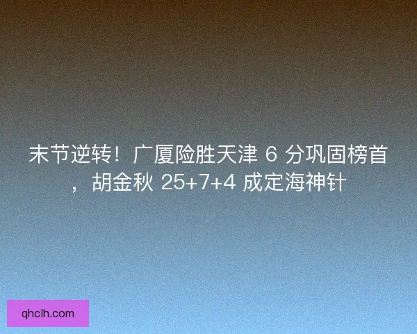 末节逆转！广厦险胜天津 6 分巩固榜首，胡金秋 25+7+4 成定海神针