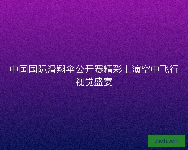 中国国际滑翔伞公开赛精彩上演空中飞行视觉盛宴