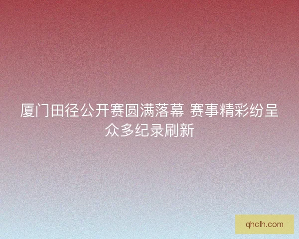 厦门田径公开赛圆满落幕 赛事精彩纷呈众多纪录刷新 厦门田径公开赛圆满落幕 赛事精彩纷呈众多纪录刷新