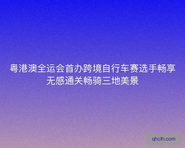 粤港澳全运会首办跨境自行车赛选手畅享无感通关畅骑三地美景