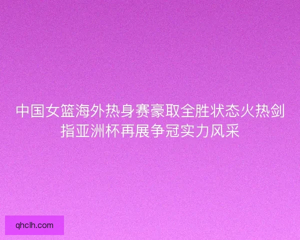 中国女篮海外热身赛豪取全胜状态火热剑指亚洲杯再展争冠实力风采