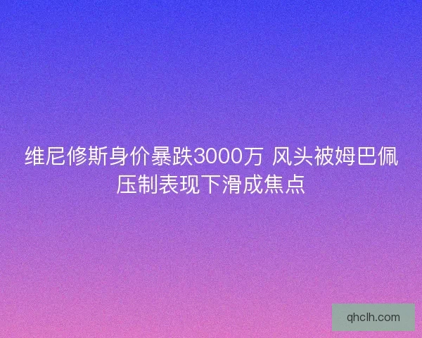 维尼修斯身价暴跌3000万 风头被姆巴佩压制表现下滑成焦点 维尼修斯身价暴跌3000万 风头被姆巴佩压制表现下滑成焦点