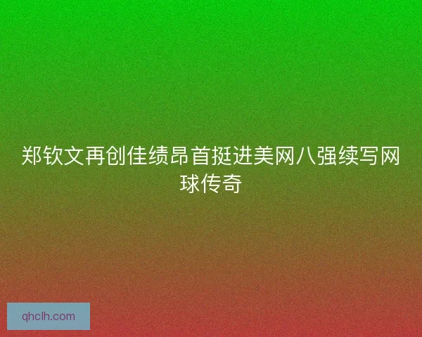 郑钦文再创佳绩昂首挺进美网八强续写网球传奇
