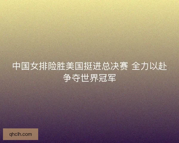 中国女排险胜美国挺进总决赛 全力以赴争夺世界冠军