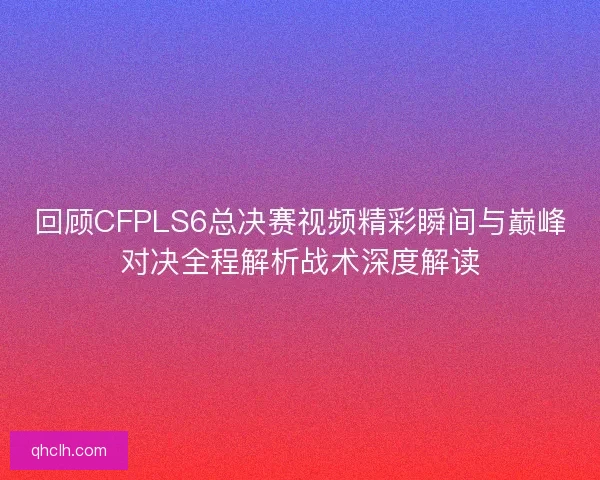 回顾CFPLS6总决赛视频精彩瞬间与巅峰对决全程解析战术深度解读 回顾CFPLS6总决赛视频精彩瞬间与巅峰对决全程解析战术深度解读