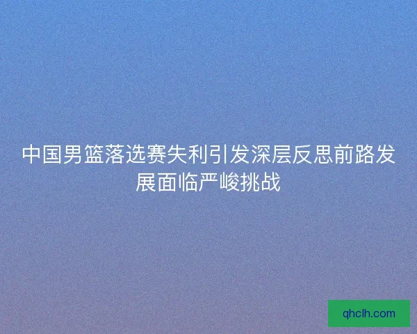 中国男篮落选赛失利引发深层反思前路发展面临严峻挑战