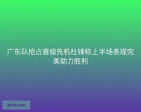 广东队抢占晋级先机杜锋称上半场表现完美助力胜利