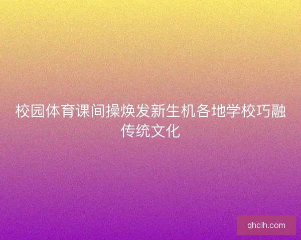 校园体育课间操焕发新生机各地学校巧融传统文化 校园体育课间操焕发新生机各地学校巧融传统文化
