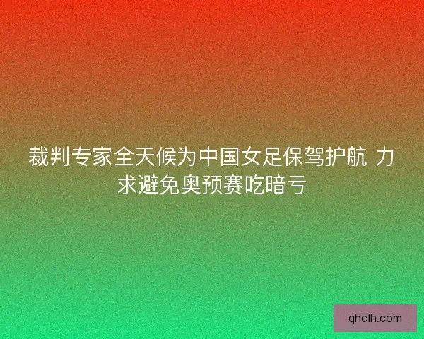 裁判专家全天候为中国女足保驾护航 力求避免奥预赛吃暗亏