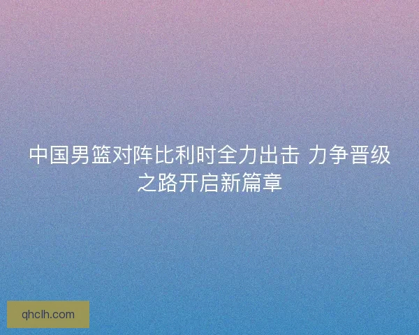 中国男篮对阵比利时全力出击 力争晋级之路开启新篇章 中国男篮对阵比利时全力出击 力争晋级之路开启新篇章