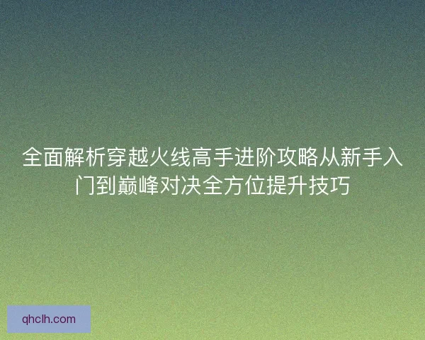 全面解析穿越火线高手进阶攻略从新手入门到巅峰对决全方位提升技巧 全面解析穿越火线高手进阶攻略从新手入门到巅峰对决全方位提升技巧